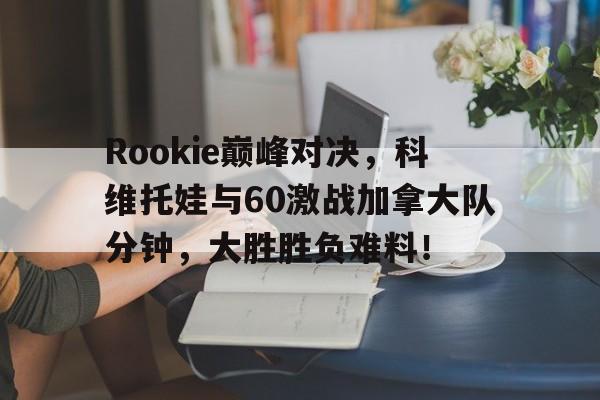 J9-Rookie巅峰对决，科维托娃与60激战加拿大队分钟，大胜胜负难料！的简单介绍